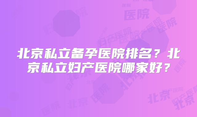 北京私立备孕医院排名？北京私立妇产医院哪家好？