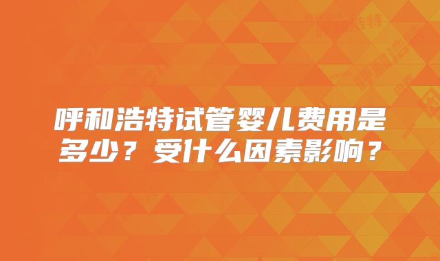 呼和浩特试管婴儿费用是多少?受什么因素影响?