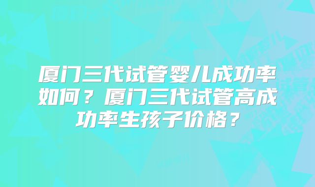 厦门三代试管婴儿成功率如何？厦门三代试管高成功率生孩子价格？