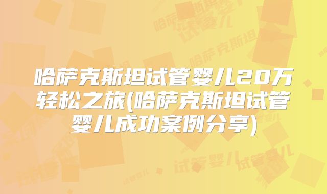 哈萨克斯坦试管婴儿20万轻松之旅(哈萨克斯坦试管婴儿成功案例分享)