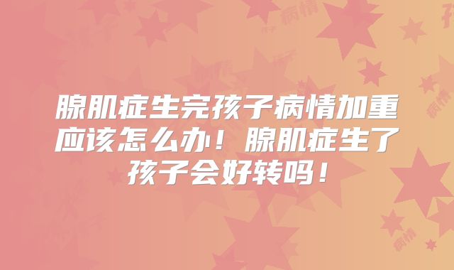 腺肌症生完孩子病情加重应该怎么办！腺肌症生了孩子会好转吗！
