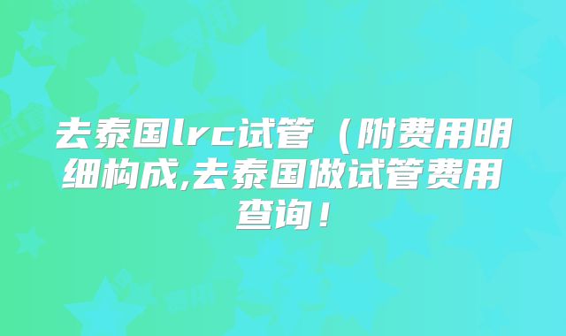 去泰国lrc试管(附费用明细构成,去泰国做试管费用查询!