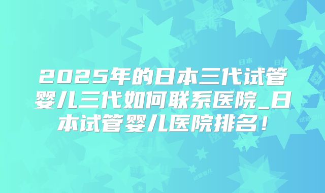 2025年的日本三代试管婴儿三代如何联系医院_日本试管婴儿医院排名！