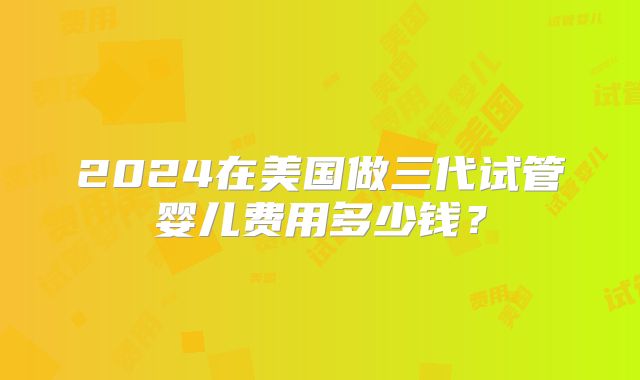 2024在美国做三代试管婴儿费用多少钱？