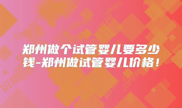 郑州做个试管婴儿要多少钱-郑州做试管婴儿价格!