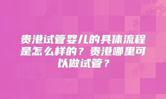 贵港试管婴儿的具体流程是怎么样的？贵港哪里可以做试管？