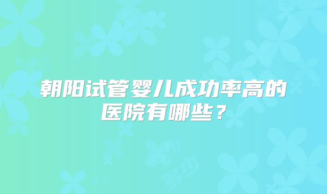 朝阳试管婴儿成功率高的医院有哪些?