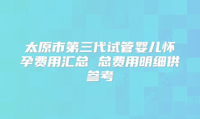 太原市第三代试管婴儿怀孕费用汇总 总费用明细供参考