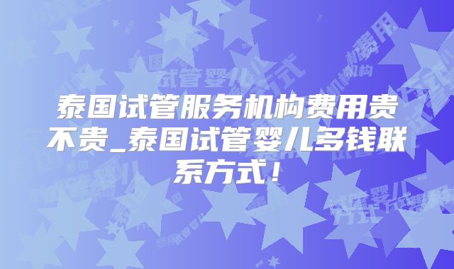 泰国试管服务机构费用贵不贵_泰国试管婴儿多钱联系方式!