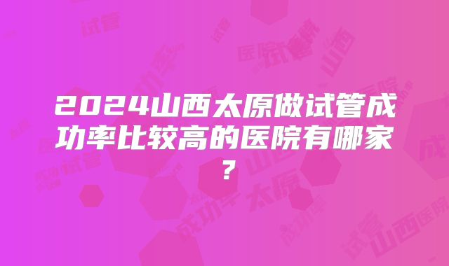 2024山西太原做试管成功率比较高的医院有哪家?