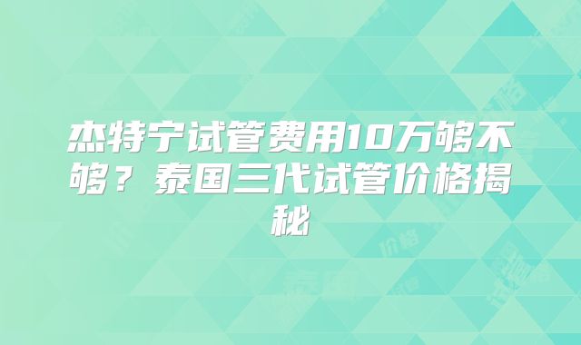 杰特宁试管费用10万够不够？泰国三代试管价格揭秘