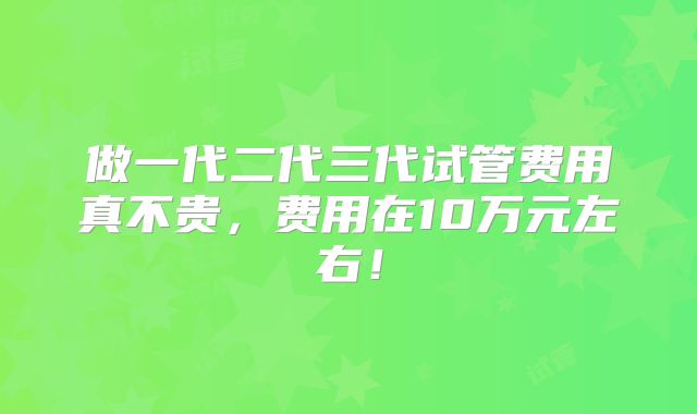 做一代二代三代试管费用真不贵，费用在10万元左右！