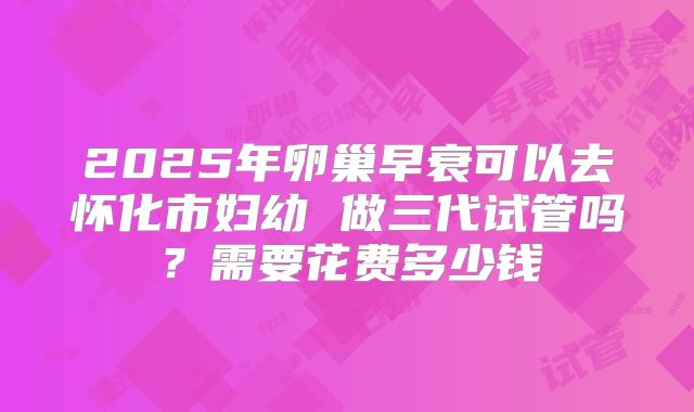 2025年卵巢早衰可以去怀化市妇幼 做三代试管吗？需要花费多少钱