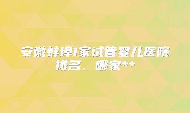 安徽蚌埠1家试管婴儿医院排名、哪家**