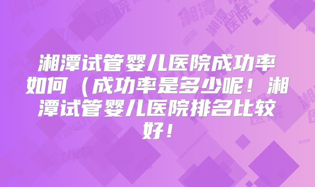 湘潭试管婴儿医院成功率如何（成功率是多少呢！湘潭试管婴儿医院排名比较好！