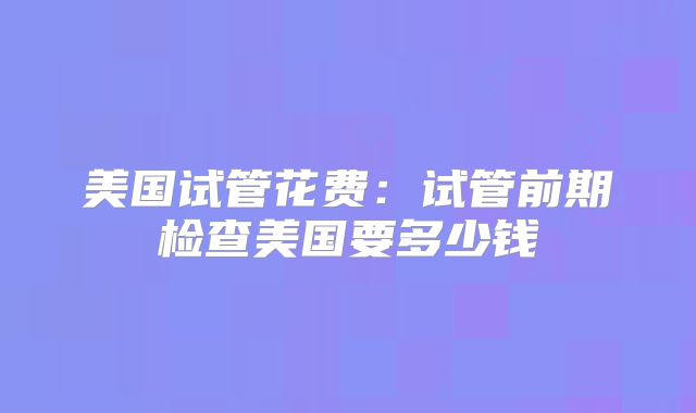 美国试管花费：试管前期检查美国要多少钱
