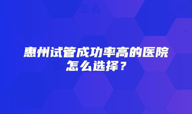 惠州试管成功率高的医院怎么选择?