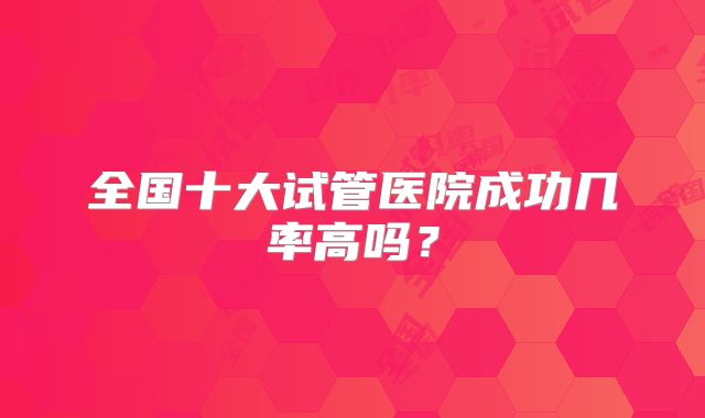 全国十大试管医院成功几率高吗？
