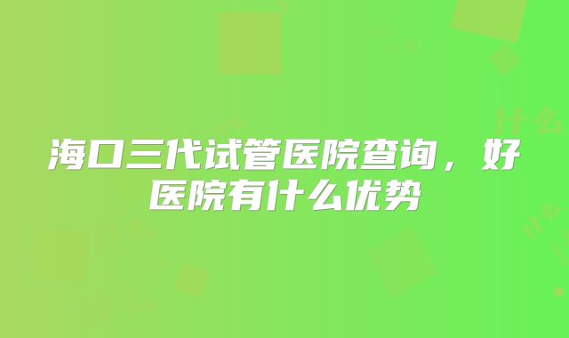 海口三代试管医院查询,好医院有什么优势