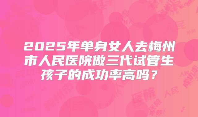 2025年单身女人去梅州市人民医院做三代试管生孩子的成功率高吗？