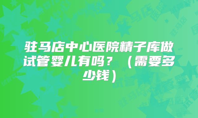 驻马店中心医院精子库做试管婴儿有吗？（需要多少钱）