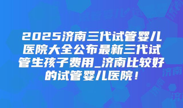 2025济南三代试管婴儿医院大全公布最新三代试管生孩子费用_济南比较好的试管婴儿医院！