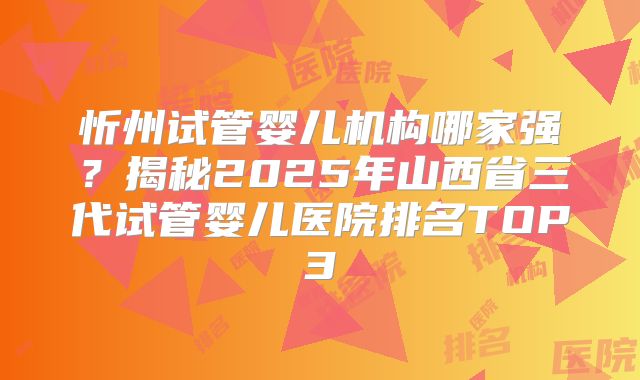 忻州试管婴儿机构哪家强？揭秘2025年山西省三代试管婴儿医院排名TOP3