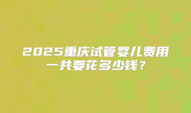 2025重庆试管婴儿费用一共要花多少钱？