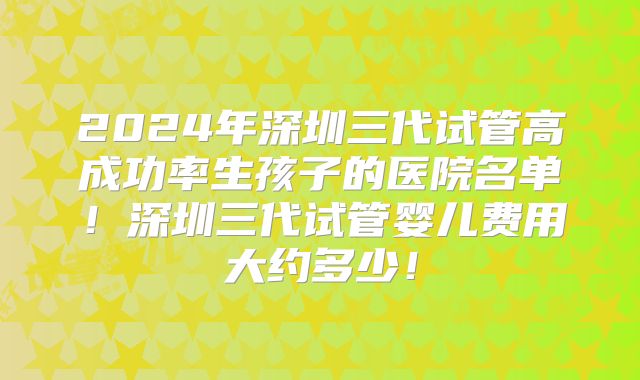 2024年深圳三代试管高成功率生孩子的医院名单！深圳三代试管婴儿费用大约多少！