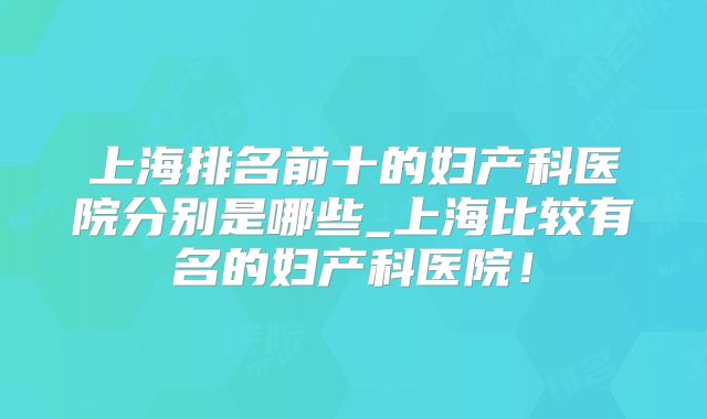 上海排名前十的妇产科医院分别是哪些_上海比较有名的妇产科医院！