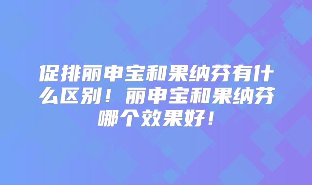 促排丽申宝和果纳芬有什么区别！丽申宝和果纳芬哪个效果好！