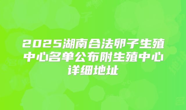 2025湖南合法卵子生殖中心名单公布附生殖中心详细地址