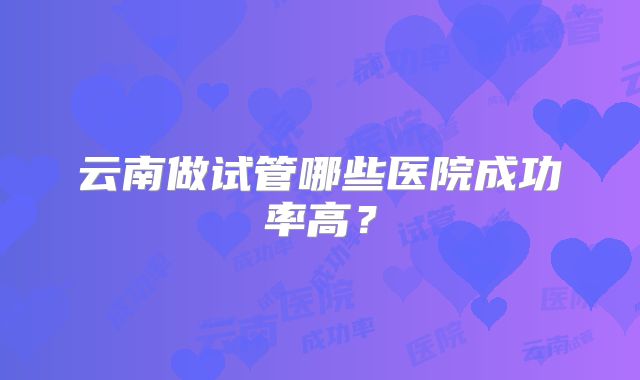 云南做试管哪些医院成功率高？