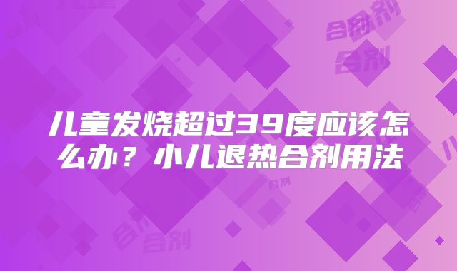儿童发烧超过39度应该怎么办?小儿退热合剂用法