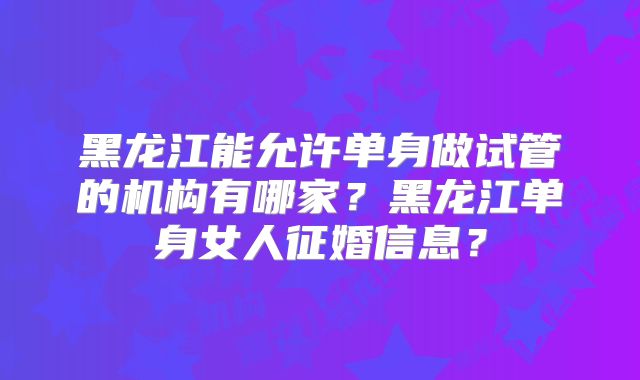 黑龙江能允许单身做试管的机构有哪家？黑龙江单身女人征婚信息？