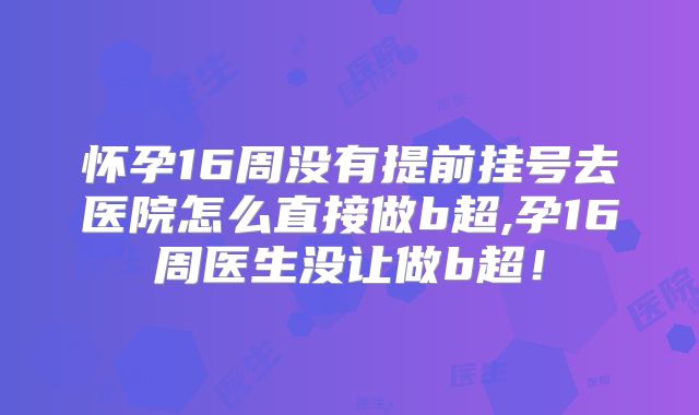 怀孕16周没有提前挂号去医院怎么直接做b超,孕16周医生没让做b超！