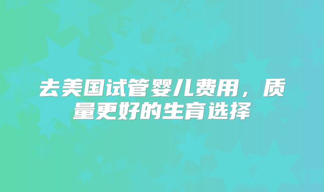 去美国试管婴儿费用，质量更好的生育选择