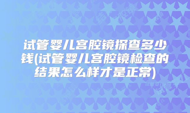 试管婴儿宫腔镜探查多少钱(试管婴儿宫腔镜检查的结果怎么样才是正常)