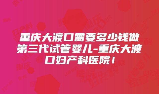 重庆大渡口需要多少钱做第三代试管婴儿-重庆大渡口妇产科医院！