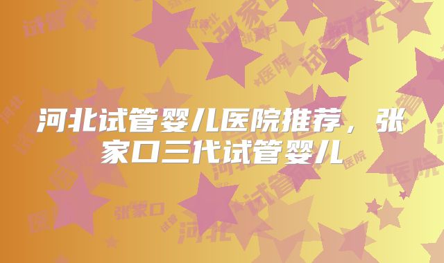 河北试管婴儿医院推荐，张家口三代试管婴儿