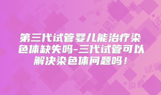 第三代试管婴儿能治疗染色体缺失吗-三代试管可以解决染色体问题吗!