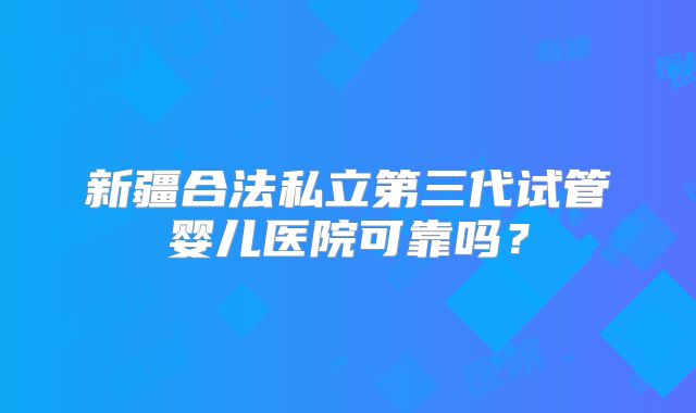 新疆合法私立第三代试管婴儿医院可靠吗?