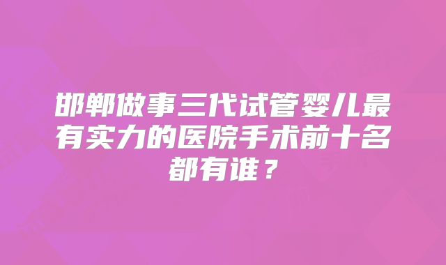 邯郸做事三代试管婴儿最有实力的医院手术前十名都有谁？
