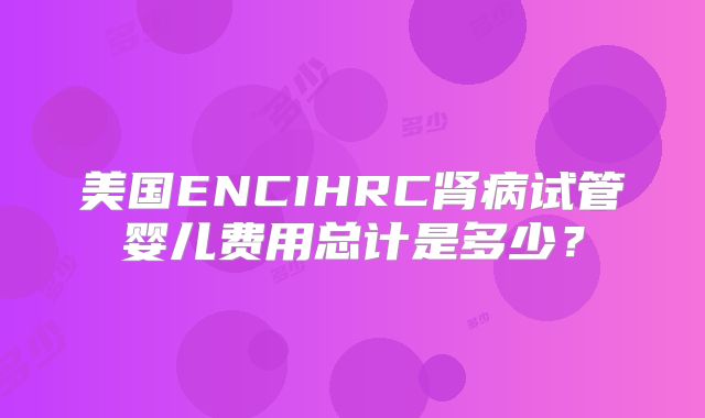 美国ENCIHRC肾病试管婴儿费用总计是多少?