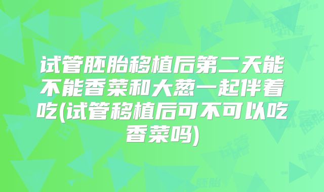 试管胚胎移植后第二天能不能香菜和大葱一起伴着吃(试管移植后可不可以吃香菜吗)