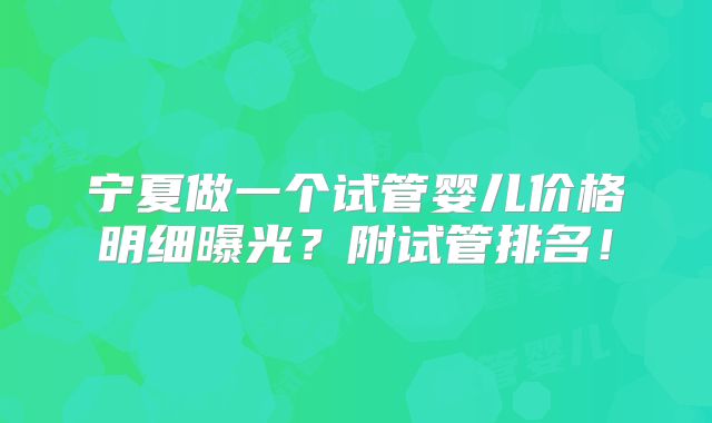 宁夏做一个试管婴儿价格明细曝光？附试管排名！