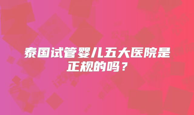 泰国试管婴儿五大医院是正规的吗?