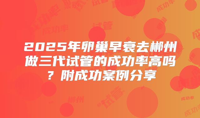2025年卵巢早衰去郴州做三代试管的成功率高吗?附成功案例分享