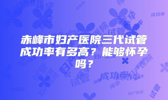 赤峰市妇产医院三代试管成功率有多高？能够怀孕吗？