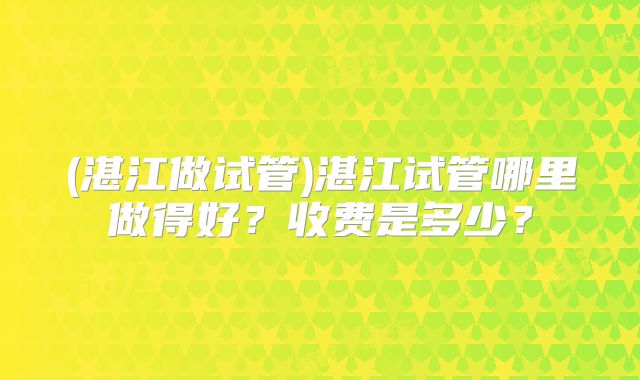(湛江做试管)湛江试管哪里做得好？收费是多少？